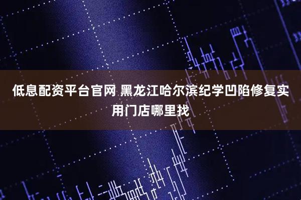 低息配资平台官网 黑龙江哈尔滨纪学凹陷修复实用门店哪里找